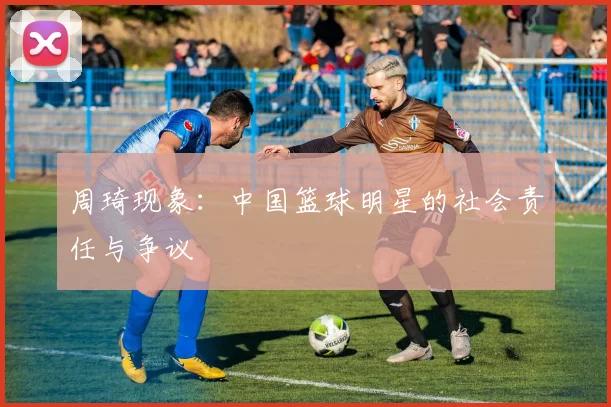 周琦现象：中国篮球明星的社会责任与争议