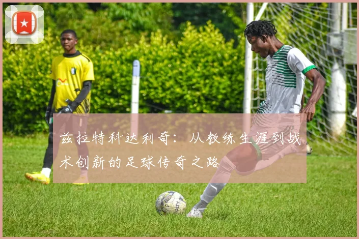 兹拉特科达利奇：从教练生涯到战术创新的足球传奇之路