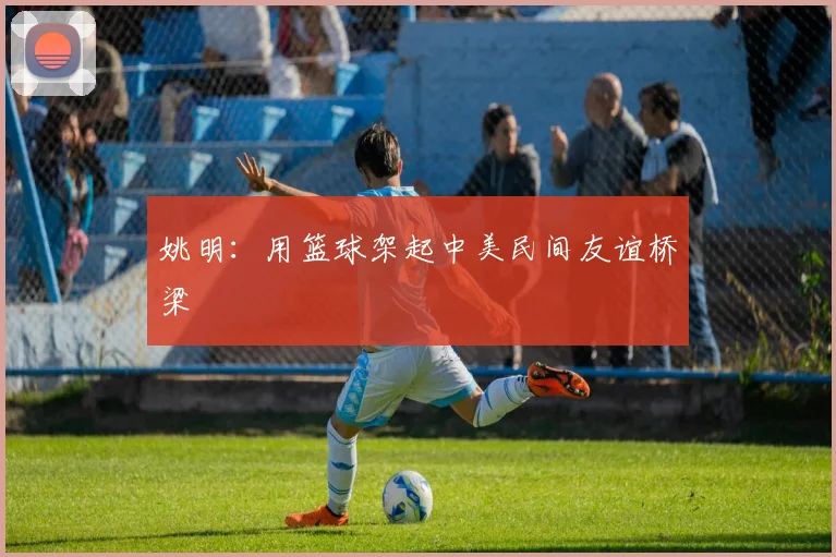 姚明：用篮球架起中美民间友谊桥梁