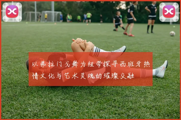 以弗拉门戈舞为纽带探寻西班牙热情文化与艺术灵魂的璀璨交融