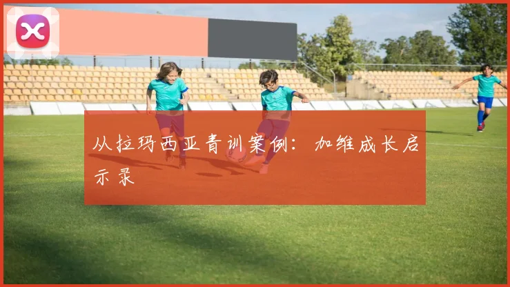 从拉玛西亚青训案例：加维成长启示录