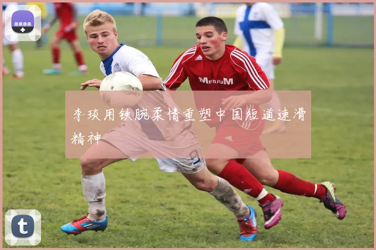 李琰用铁腕柔情重塑中国短道速滑精神