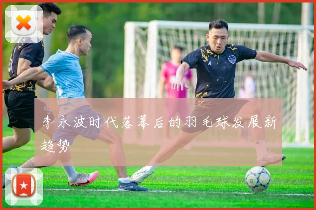 李永波时代落幕后的羽毛球发展新趋势