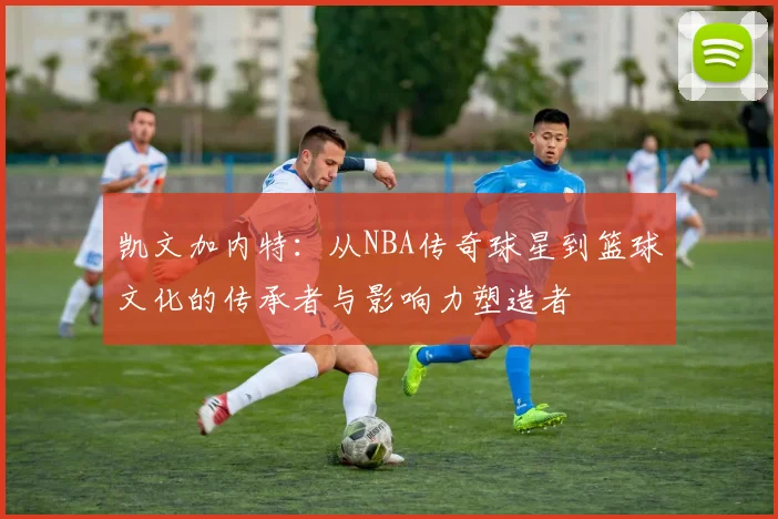 凯文加内特：从NBA传奇球星到篮球文化的传承者与影响力塑造者