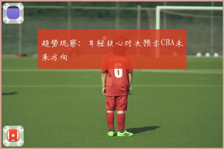 趋势观察：年轻核心对决预示CBA未来方向