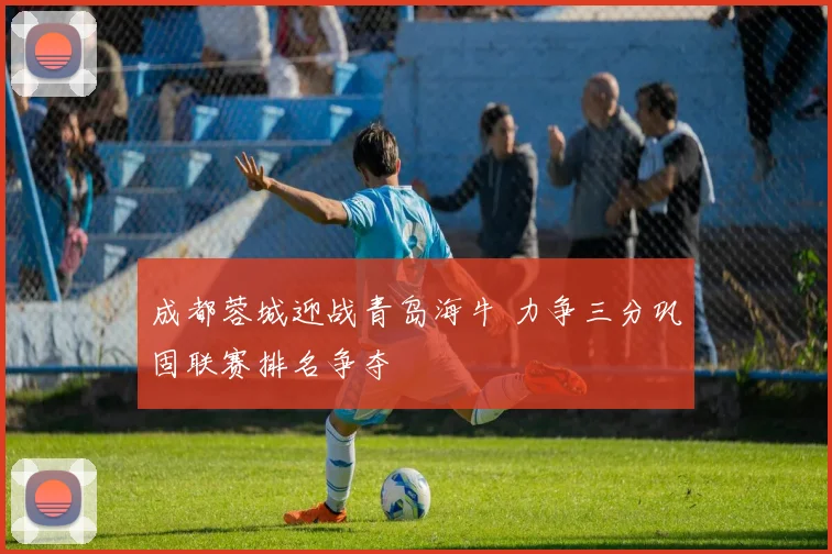 成都蓉城迎战青岛海牛 力争三分巩固联赛排名争夺