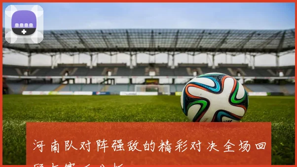 河南队对阵强敌的精彩对决全场回顾与赛后分析
