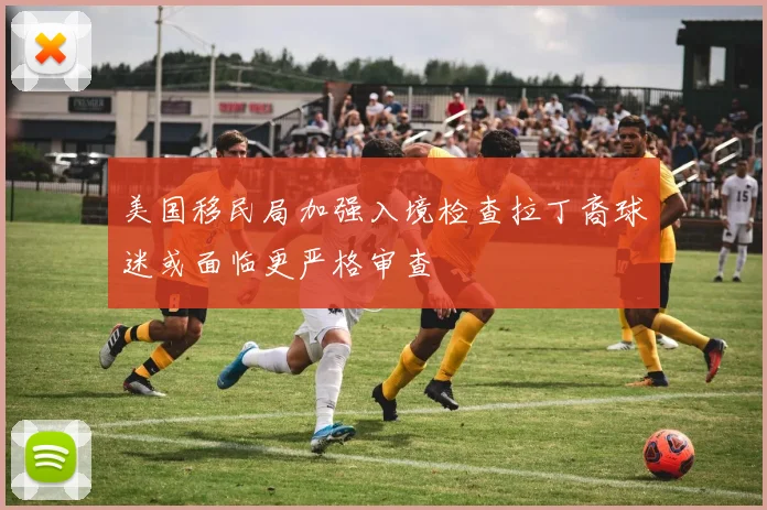 美国移民局加强入境检查拉丁裔球迷或面临更严格审查