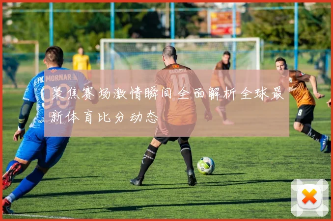 聚焦赛场激情瞬间全面解析全球最新体育比分动态