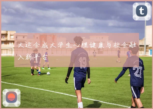 大运会成大学生心理健康与社会融入新平台