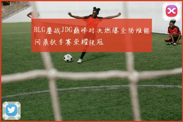 BLG鏖战JDG巅峰对决燃爆全场谁能问鼎秋季赛荣耀桂冠