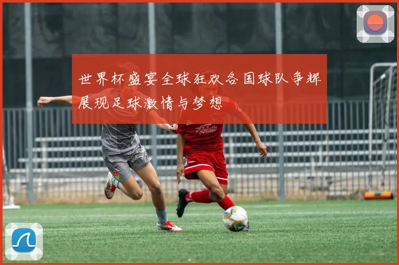 世界杯盛宴全球狂欢各国球队争辉展现足球激情与梦想