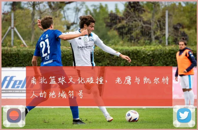 南北篮球文化碰撞，老鹰与凯尔特人的地域符号