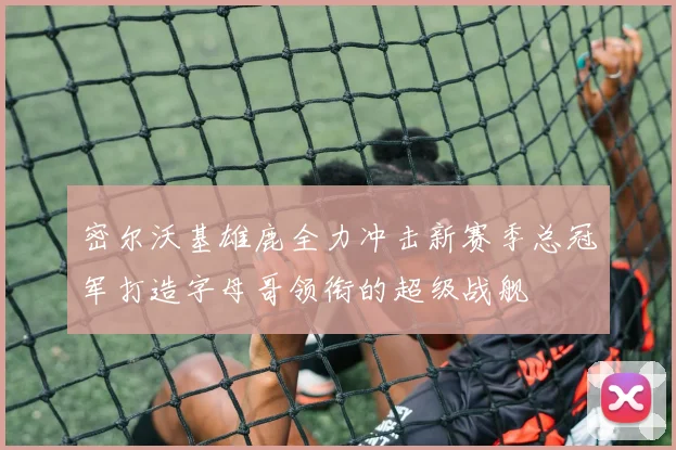 密尔沃基雄鹿全力冲击新赛季总冠军打造字母哥领衔的超级战舰