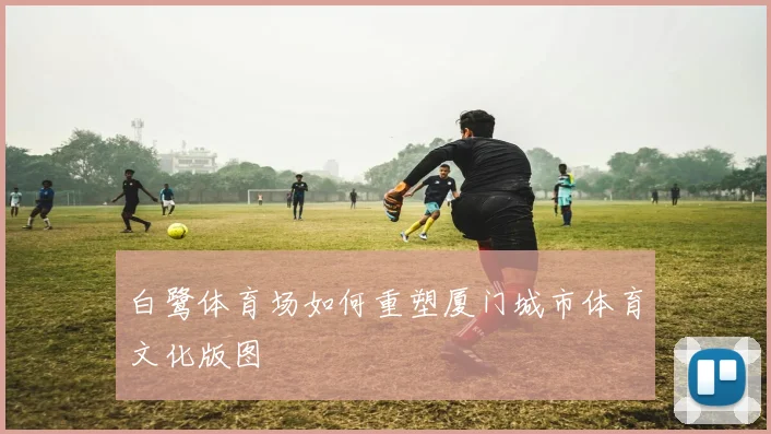 白鹭体育场如何重塑厦门城市体育文化版图