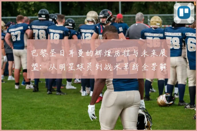 巴黎圣日耳曼的辉煌历程与未来展望：从明星球员到战术革新全景解析