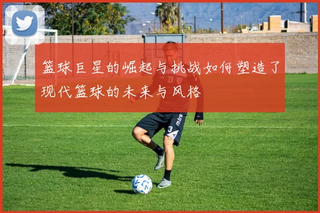 篮球巨星的崛起与挑战如何塑造了现代篮球的未来与风格