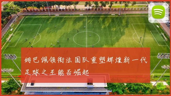 姆巴佩领衔法国队重塑辉煌新一代足球之王能否崛起