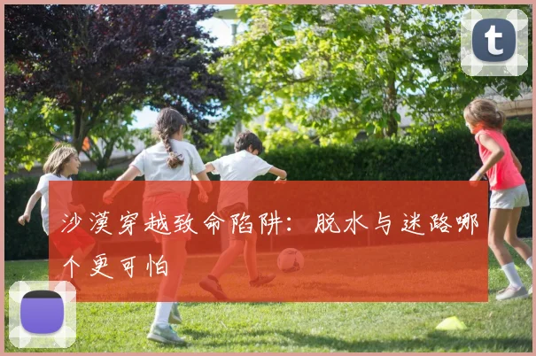 沙漠穿越致命陷阱：脱水与迷路哪个更可怕