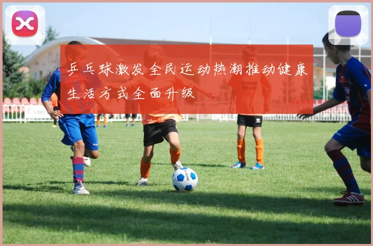 乒乓球激发全民运动热潮推动健康生活方式全面升级